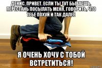 денис, привет. если ты тут бываешь, перестань посылать меня, говорить, что тебе похуй и так далее я очень хочу с тобой встретиться!
