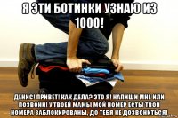 я эти ботинки узнаю из 1000! денис! привет! как дела? это я! напиши мне или позвони! у твоей мамы мой номер есть! твои номера заблокированы, до тебя не дозвониться!