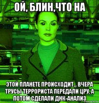 ой, блин,что на этой планете происходит... вчера трусы террориста передали цру, а потом сделали днк-анализ