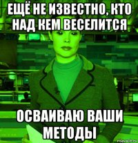 ещё не известно, кто над кем веселится осваиваю ваши методы