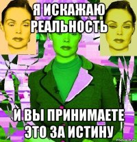 я искажаю реальность и вы принимаете это за истину
