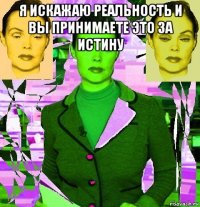 я искажаю реальность и вы принимаете это за истину 