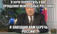я хочу попросить у вас прощения мои родные россияне и завещаю вам беречь россию