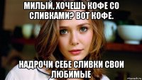 милый, хочешь кофе со сливками? вот кофе. надрочи себе сливки свои любимые