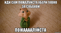 иди сам пожалуйста убери говно за собакой пожаааалуйста