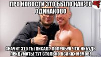 про новости это было как-то одинаково значит это ты писал? попробуй что-нибудь придумать! тут столько всяких мемов!