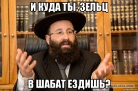 и куда ты, зельц в шабат ездишь?