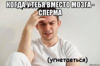 когда у тебя вместо мозга - сперма 