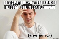 когда родился,а у тебя вместо головы - спермобак с ушами 
