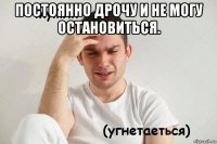 постоянно дрочу и не могу остановиться. 
