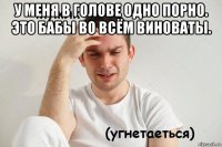 у меня в голове одно порно. это бабы во всём виноваты. 