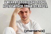 у меня в голове одно порно. хочу ебаться, трахаться хочу. 
