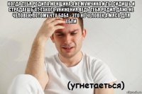 когда тебя родила женщина,а не мужчина и ты сидишь и страдаешь от такого унижения,ведь тебя родил даже не человек, потому что баба - это не человек,а мясо для ебли 
