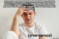 когда тебя родила женщина,а не мужчина и ты сидишь такой -страдаешь от такого унижения,ведь тебя родил даже не человек.. потому что баба - это не человек,а мясо для ебли 