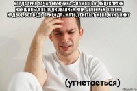 когда тебя зачал мужчина с помощью яйцеклетки женщины,а не почкованием или делением клетки надвое. вот ведь природа - мать, угнетает меня,мужчинку 