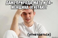 даже природа-мать,и та - женщина. угнетают 