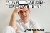 даже родина-мать,и та - женщина. угнетают 