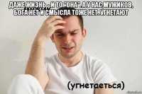 даже жизнь - и то "она". а у нас,мужиков, бога нет и смысла тоже нет. угнетают 