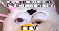 когда наебенился в говно и тебя спрашивают будешь ли ты еще пить наливай