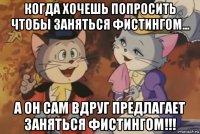 когда хочешь попросить чтобы заняться фистингом... а он сам вдруг предлагает заняться фистингом!!!