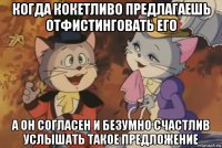 когда кокетливо предлагаешь отфистинговать его а он согласен и безумно счастлив услышать такое предложение