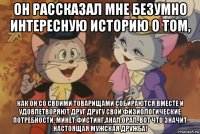 он рассказал мне безумно интересную историю о том, как он со своими товарищами собираются вместе и удовлетворяют друг другу свои физиологические потребности. минет.фистинг.анал.орал. вот что значит настоящая мужская дружба!