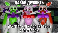 давай дружить мангл тангл и лолбит тьфу запуталась