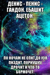 денис - пенис - гандон. ебашит ацетон. по ночам не спит,до хуя пиздит, порнушку дрочит и что-то бормочет.