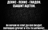 денис - пенис - гандон. ебашит ацетон. по ночам не спит,до хуя пиздит, порнушку дрочит и что-то бормочет.