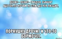 денис - пенис - гандон. ебашит ацетон.по ночам не спит,до хуя пиздит, порнушку дрочит и что-то бормочет.
