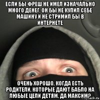 если бы фреш не имел изначально много денег, он бы не купил себе машину и не стримил бы в интернете очень хорошо, когда есть родители, которые дают бабло на любые цели детям, да максим?