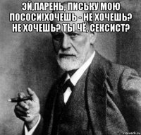 эй,парень, письку мою пососи!хочешь - не хочешь? не хочешь? ты чё, сексист? 