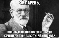 эй,парень, письку мою пососи!хочешь - не хочешь? не хочешь? ты чё, сексист?