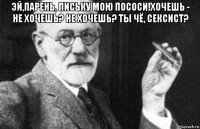 эй,парень, письку мою пососи!хочешь - не хочешь? не хочешь? ты чё, сексист? 