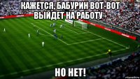 кажется, бабурин вот-вот выйдет на работу - но нет!