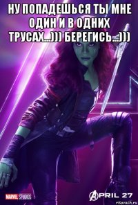 ну попадешься ты мне один и в одних трусах...))) берегись...))) 