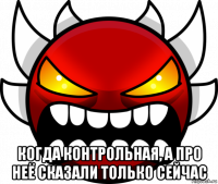  когда контрольная, а про неё сказали только сейчас