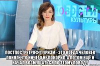  постпостретрофутуризм - это когда человек понял, что ничего не покорил, а потом ещё и начал возмущаться по этому поводу