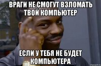 враги не смогут взломать твой компьютер если у тебя не будет компьютера