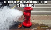во как теку с тебя,сексистское говно ёбаное 