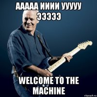 ааааа ииии ууууу эээээ welcome to the machine