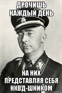 дрочишь каждый день на них представляя себя нквд-шником