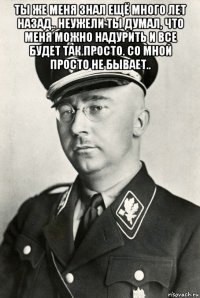 ты же меня знал ещё много лет назад.. неужели ты думал, что меня можно надурить и все будет так просто. со мной просто не бывает.. 