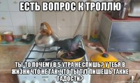 есть вопрос к троллю ты-то почему в 5 утра не спишь? у тебя в жизни что не так, что ты тут пишешь такие гадости?