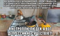 я не ублюдок, я всегда людям правду говорю. у меня из=за этого никого не осталось. меня даже семья ненавидит, вся родня. у меня аденокарцинома, диабет, всд, язва и нет денег на все лекарства и от них легче не становится я не троллю людей, а вот депрессии не существует!