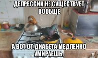 депрессии не существует вообще а вот от диабета медленно умираешь.