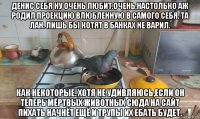 денис себя ну очень любит.очень.настолько аж родил проекцию влюбленную в самого себя. та лан. лишь бы котят в банках не варил. как некоторые. хотя не удивляюсь,если он теперь мёртвых животных сюда на сайт пихать начнёт ещё и трупы их ебать будет.