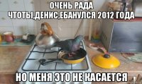 очень рада чтоты,денис,ебанулся 2012 года но меня это не касается
