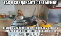 так и создавайте себе мемы! неужели мои мемы про мою любовь к денису вам так сильно мешают, что вы аж говном, простите изошлись?