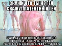 скажи что ты не гей скажут латентный гей скажи..да бля как угодно всё сводиться к тому что все геи теперь вы понимаете насколько соц слой в это дерьмо углубился?!